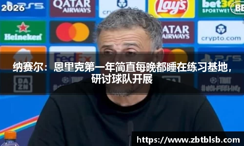 纳赛尔：恩里克第一年简直每晚都睡在练习基地，研讨球队开展